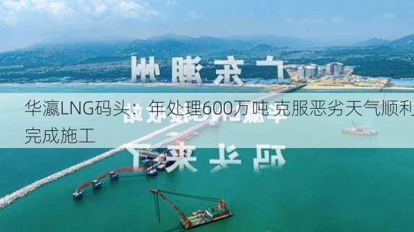 华瀛LNG码头：年处理600万吨 克服恶劣天气顺利完成施工