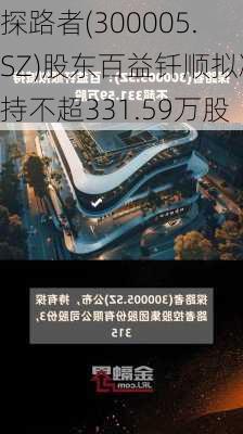 探路者(300005.SZ)股东百益钎顺拟减持不超331.59万股