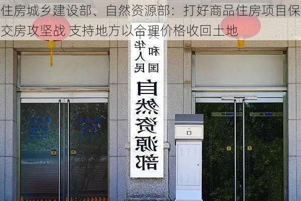 住房城乡建设部、自然资源部：打好商品住房项目保交房攻坚战 支持地方以合理价格收回土地