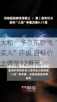 大和：予京东物流“买入”评级 目标价上调至12港元