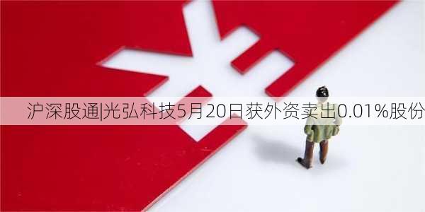 沪深股通|光弘科技5月20日获外资卖出0.01%股份