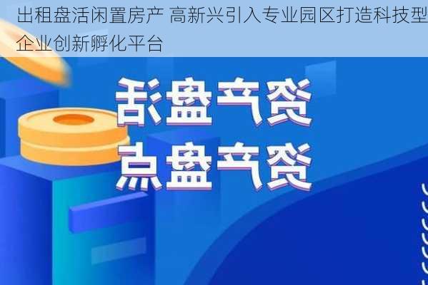 出租盘活闲置房产 高新兴引入专业园区打造科技型企业创新孵化平台