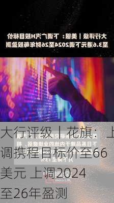 大行评级｜花旗：上调携程目标价至66美元 上调2024至26年盈测