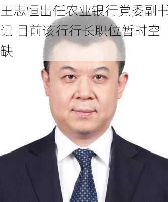 王志恒出任农业银行党委副书记 目前该行行长职位暂时空缺