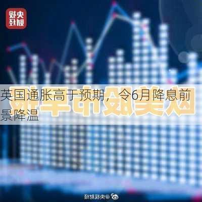 英国通胀高于预期，令6月降息前景降温