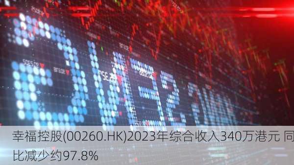 幸福控股(00260.HK)2023年综合收入340万港元 同比减少约97.8%