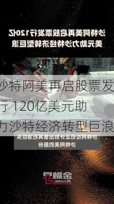 沙特阿美再启股票发行 120亿美元助力沙特经济转型巨浪