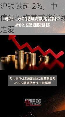 沪银跌超 2%，中信建投称其或将继续走弱