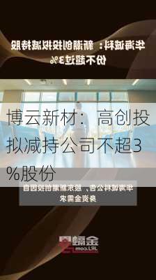 博云新材：高创投拟减持公司不超3%股份