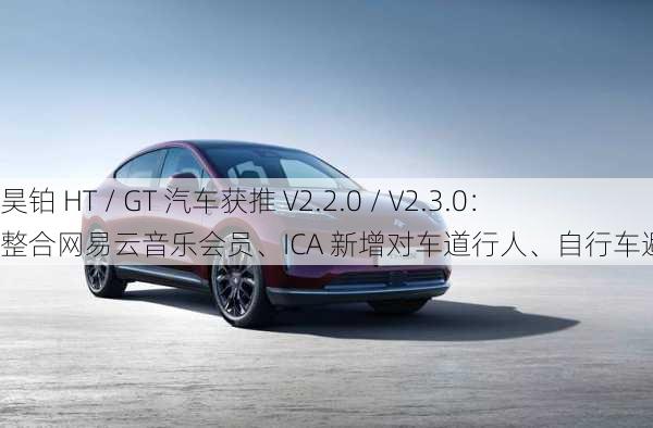 昊铂 HT / GT 汽车获推 V2.2.0 / V2.3.0：整合网易云音乐会员、ICA 新增对车道行人、自行车避让