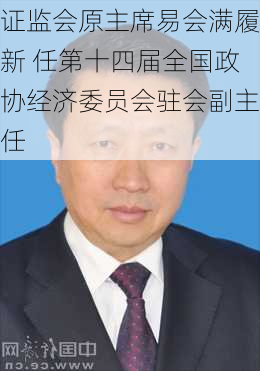 证监会原主席易会满履新 任第十四届全国政协经济委员会驻会副主任