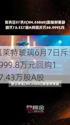 福莱特玻璃6月7日斥资2999.8万元回购127.43万股A股