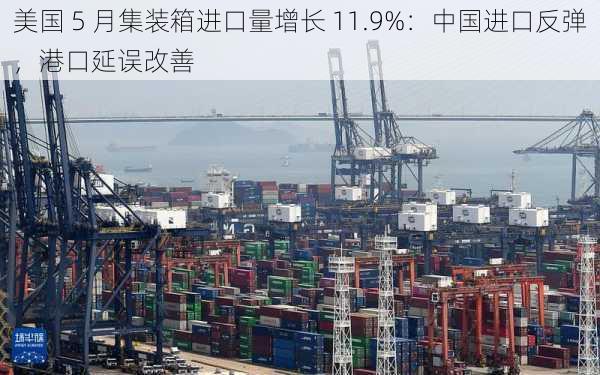 美国 5 月集装箱进口量增长 11.9%：中国进口反弹，港口延误改善