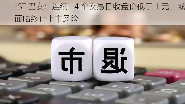 *ST 巴安：连续 14 个交易日收盘价低于 1 元，或面临终止上市风险