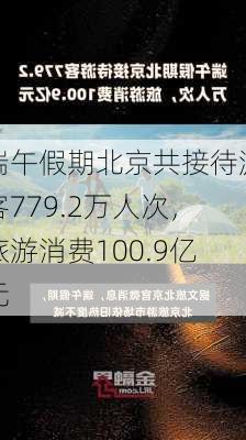 端午假期北京共接待游客779.2万人次，旅游消费100.9亿元