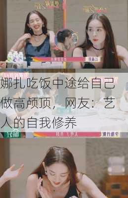 娜扎吃饭中途给自己做高颅顶，网友：艺人的自我修养