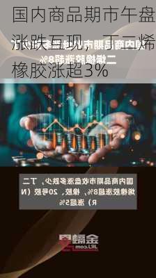 国内商品期市午盘涨跌互现，丁二烯橡胶涨超3%