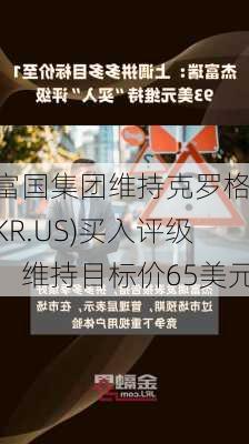 富国集团维持克罗格(KR.US)买入评级，维持目标价65美元