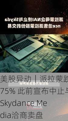 美股异动｜派拉蒙跌5.75% 此前宣布中止与Skydance Media洽商卖盘