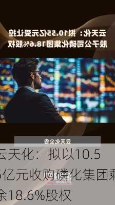 云天化：拟以10.55亿元收购磷化集团剩余18.6%股权