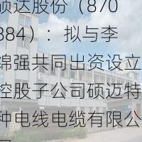 硕达股份（870884）：拟与李绵强共同出资设立控股子公司硕迈特种电线电缆有限公司