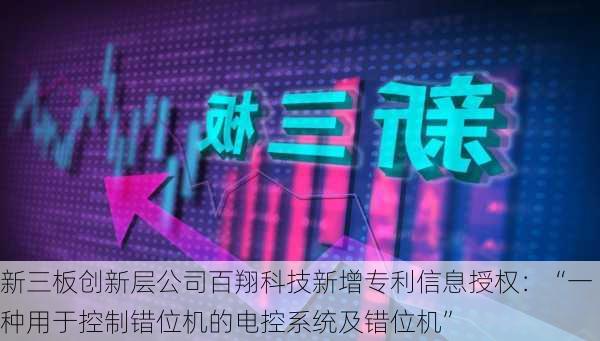 新三板创新层公司百翔科技新增专利信息授权：“一种用于控制错位机的电控系统及错位机”