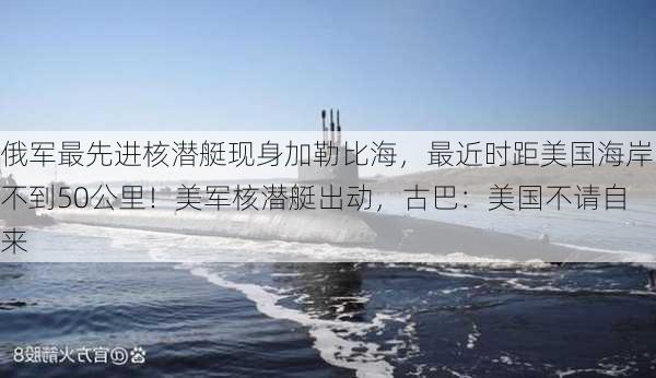 俄军最先进核潜艇现身加勒比海，最近时距美国海岸不到50公里！美军核潜艇出动，古巴：美国不请自来