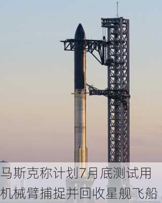 马斯克称计划7月底测试用机械臂捕捉并回收星舰飞船