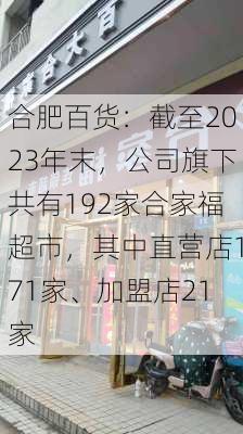 合肥百货：截至2023年末，公司旗下共有192家合家福超市，其中直营店171家、加盟店21家