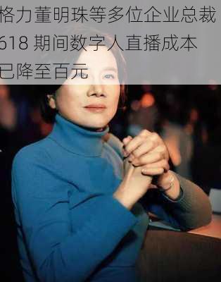 格力董明珠等多位企业总裁 618 期间数字人直播成本已降至百元