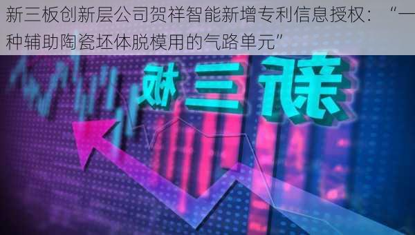 新三板创新层公司贺祥智能新增专利信息授权：“一种辅助陶瓷坯体脱模用的气路单元”