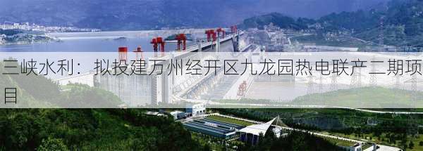 三峡水利：拟投建万州经开区九龙园热电联产二期项目