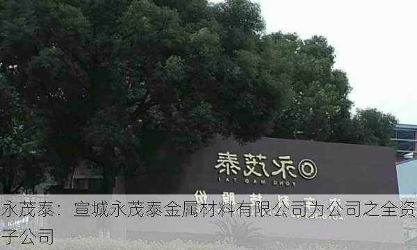 永茂泰：宣城永茂泰金属材料有限公司为公司之全资子公司