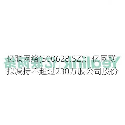 亿联网络(300628.SZ)：亿网联拟减持不超过230万股公司股份