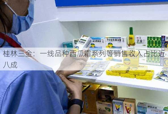 桂林三金：一线品种西瓜霜系列等销售收入占比近八成