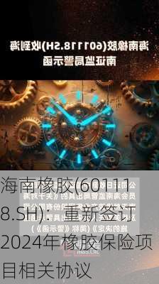 海南橡胶(601118.SH)：重新签订2024年橡胶保险项目相关协议