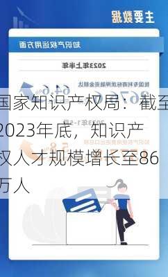 国家知识产权局：截至2023年底，知识产权人才规模增长至86万人