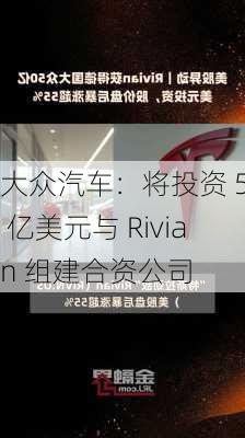 大众汽车：将投资 50 亿美元与 Rivian 组建合资公司