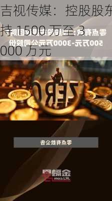 吉视传媒：控股股东拟增持 1500 万至 3000 万元