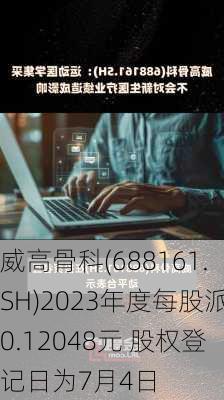 威高骨科(688161.SH)2023年度每股派0.12048元 股权登记日为7月4日