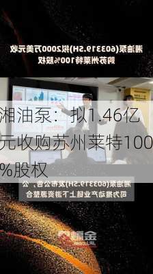 湘油泵：拟1.46亿元收购苏州莱特100%股权