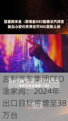 吉利汽车集团CEO淦家阅：2024年出口目标将增至38万台