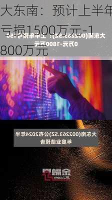 大东南：预计上半年净亏损1500万元-1800万元