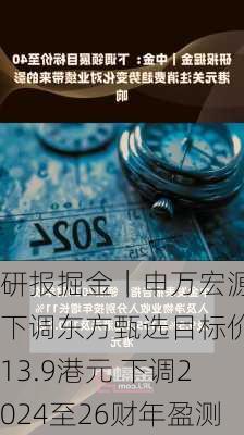 研报掘金｜申万宏源：下调东方甄选目标价至13.9港元 下调2024至26财年盈测