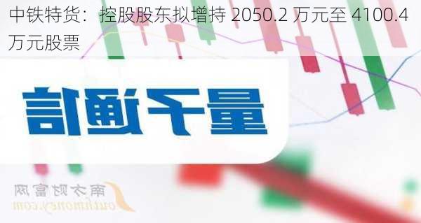 中铁特货：控股股东拟增持 2050.2 万元至 4100.4 万元股票