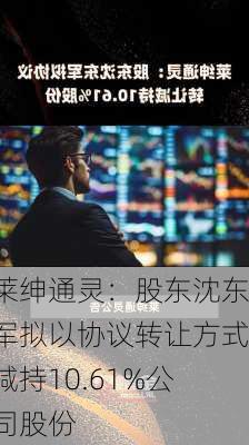 莱绅通灵：股东沈东军拟以协议转让方式减持10.61%公司股份