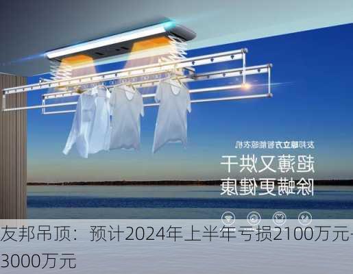 友邦吊顶：预计2024年上半年亏损2100万元-3000万元