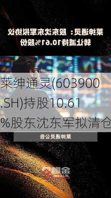 莱绅通灵(603900.SH)持股10.61%股东沈东军拟清仓减持