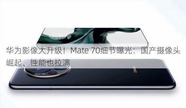 华为影像大升级！Mate 70细节曝光：国产摄像头崛起、性能也拉满