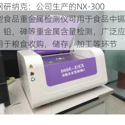 钢研纳克：公司生产的NX-300型食品重金属检测仪可用于食品中镉，铅，砷等重金属含量检测，广泛应用于粮食收购，储存，加工等环节